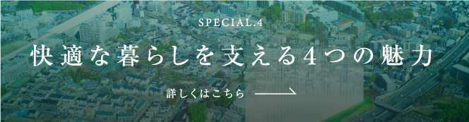 SPECIAL.4 快適な暮らしを支える４つの魅力 詳しくはこちら